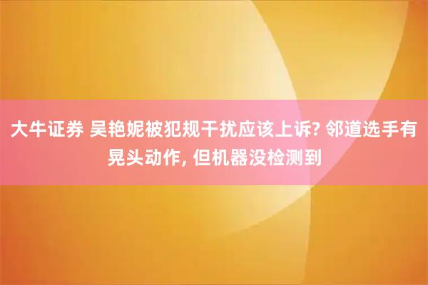 大牛证券 吴艳妮被犯规干扰应该上诉? 邻道选手有晃头动作, 但机器没检测到