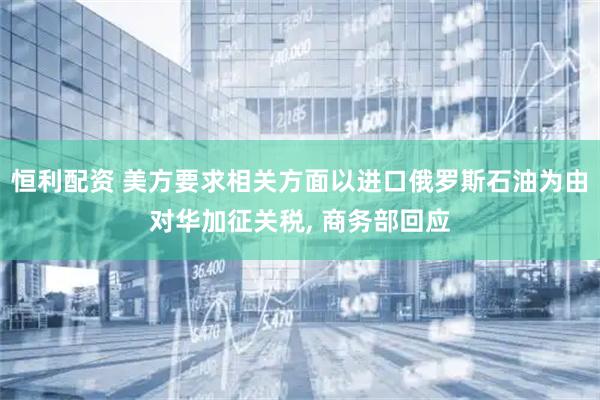 恒利配资 美方要求相关方面以进口俄罗斯石油为由对华加征关税, 商务部回应