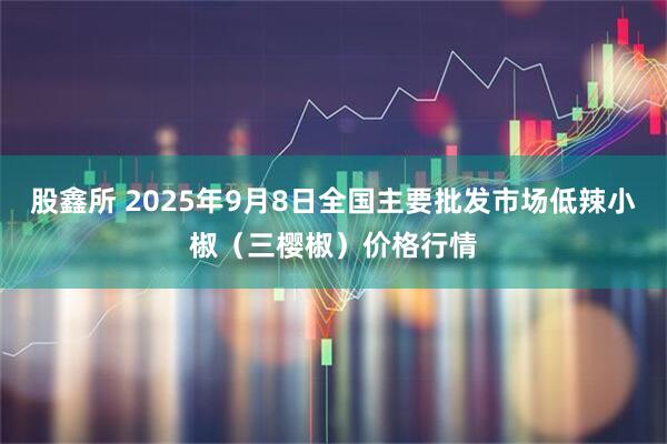 股鑫所 2025年9月8日全国主要批发市场低辣小椒（三樱椒）价格行情