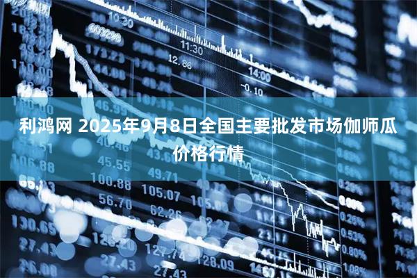 利鸿网 2025年9月8日全国主要批发市场伽师瓜价格行情