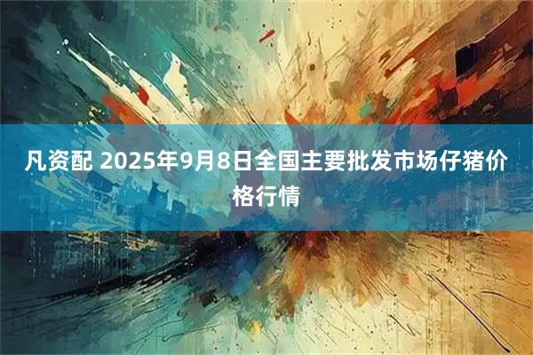 凡资配 2025年9月8日全国主要批发市场仔猪价格行情