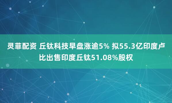 灵菲配资 丘钛科技早盘涨逾5% 拟55.3亿印度卢比出售印度丘钛51.08%股权