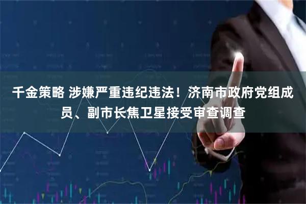 千金策略 涉嫌严重违纪违法！济南市政府党组成员、副市长焦卫星接受审查调查