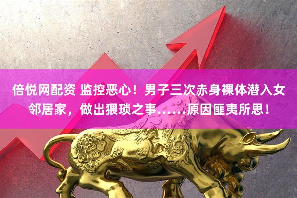 倍悦网配资 监控恶心！男子三次赤身裸体潜入女邻居家，做出猥琐之事……原因匪夷所思！