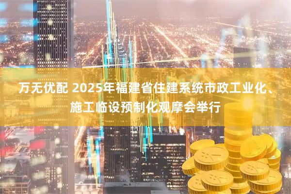 万无优配 2025年福建省住建系统市政工业化、施工临设预制化观摩会举行