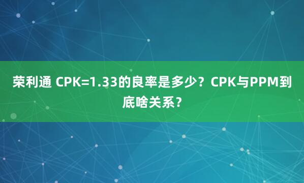荣利通 CPK=1.33的良率是多少？CPK与PPM到底啥关系？