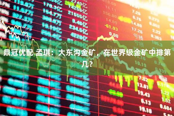 鼎冠优配 孟琪：大东沟金矿，在世界级金矿中排第几？