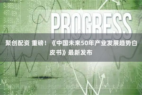 聚创配资 重磅！《中国未来50年产业发展趋势白皮书》最新发布