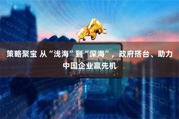 策略聚宝 从“浅海”到“深海”，政府搭台、助力中国企业赢先机