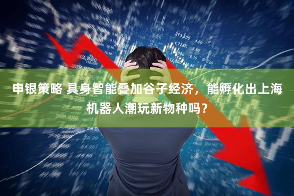申银策略 具身智能叠加谷子经济，能孵化出上海机器人潮玩新物种吗？