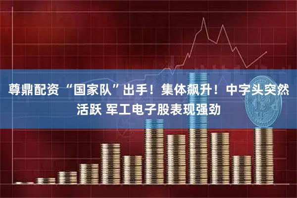 尊鼎配资 “国家队”出手！集体飙升！中字头突然活跃 军工电子股表现强劲
