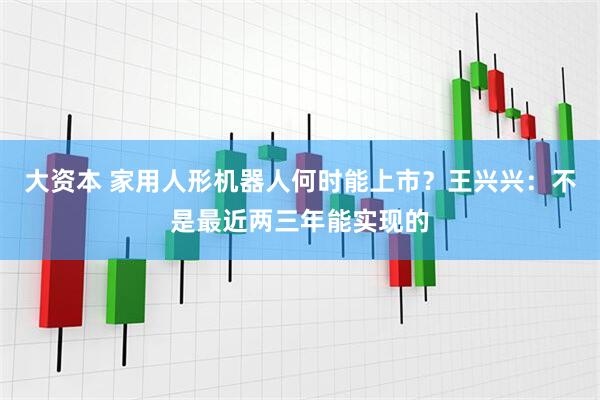 大资本 家用人形机器人何时能上市？王兴兴：不是最近两三年能实现的