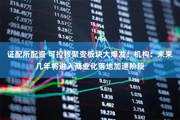 证配所配资 可控核聚变板块大爆发！机构：未来几年将进入商业化落地加速阶段