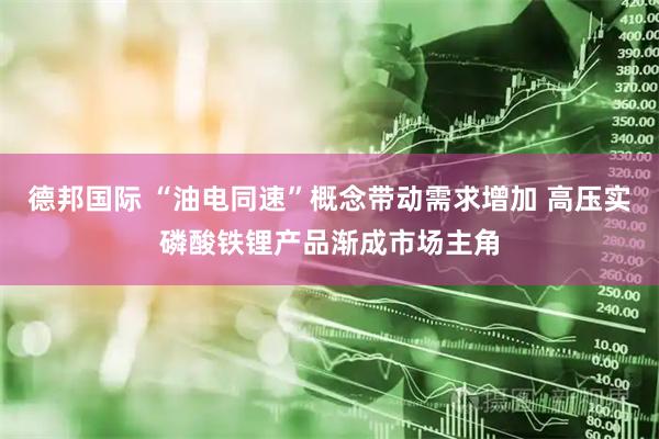 德邦国际 “油电同速”概念带动需求增加 高压实磷酸铁锂产品渐成市场主角