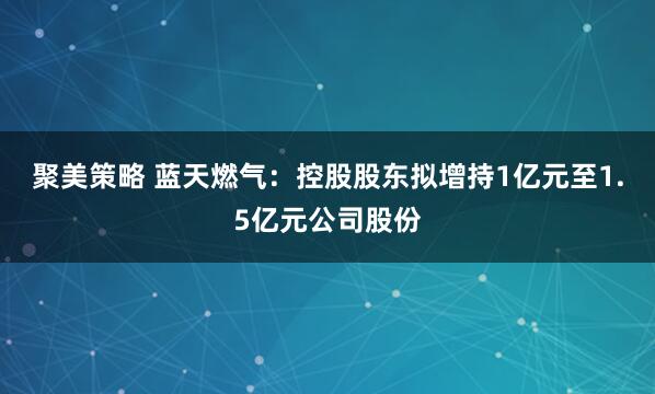 聚美策略 蓝天燃气：控股股东拟增持1亿元至1.5亿元公司股份
