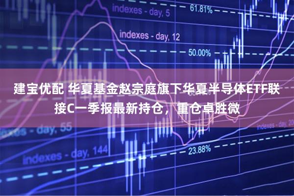 建宝优配 华夏基金赵宗庭旗下华夏半导体ETF联接C一季报最新持仓，重仓卓胜微