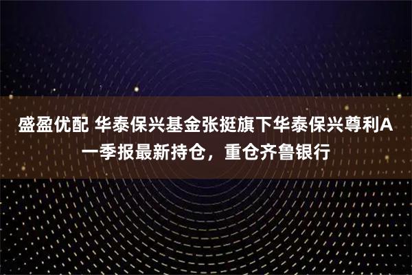 盛盈优配 华泰保兴基金张挺旗下华泰保兴尊利A一季报最新持仓，重仓齐鲁银行
