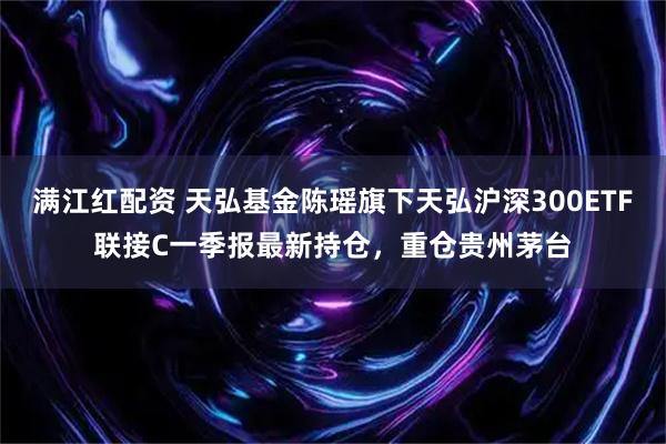 满江红配资 天弘基金陈瑶旗下天弘沪深300ETF联接C一季报最新持仓，重仓贵州茅台