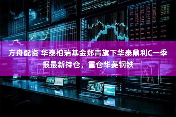 方舟配资 华泰柏瑞基金郑青旗下华泰鼎利C一季报最新持仓，重仓华菱钢铁