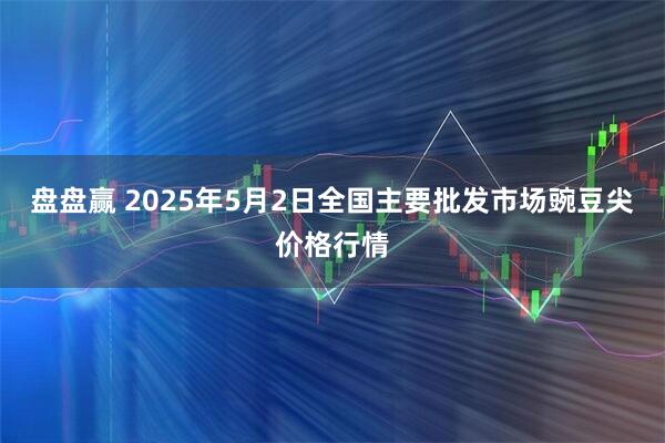 盘盘赢 2025年5月2日全国主要批发市场豌豆尖价格行情