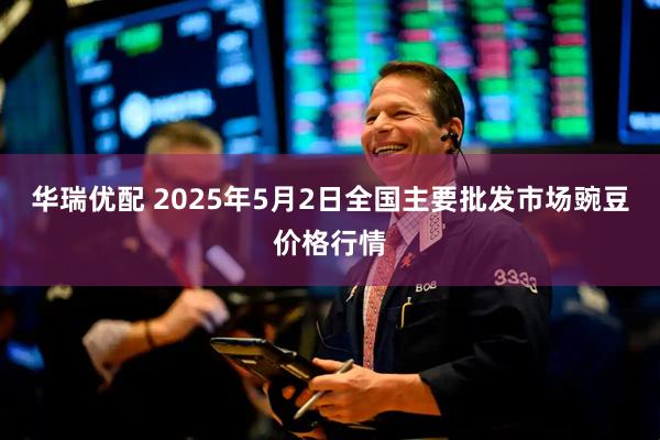 华瑞优配 2025年5月2日全国主要批发市场豌豆价格行情