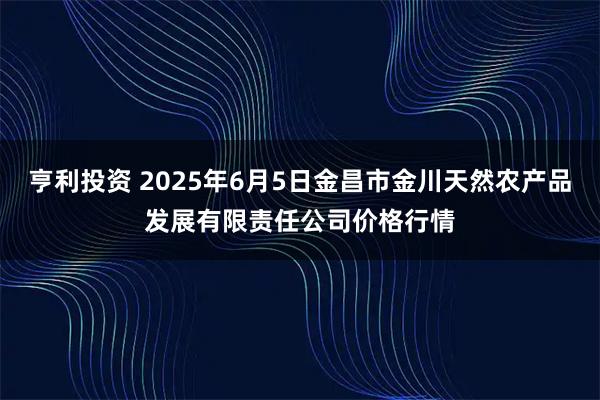 亨利投资 2025年6月5日金昌市金川天然农产品发展有限责任公司价格行情