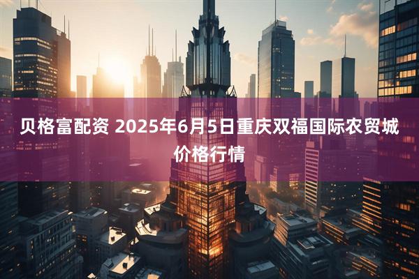 贝格富配资 2025年6月5日重庆双福国际农贸城价格行情