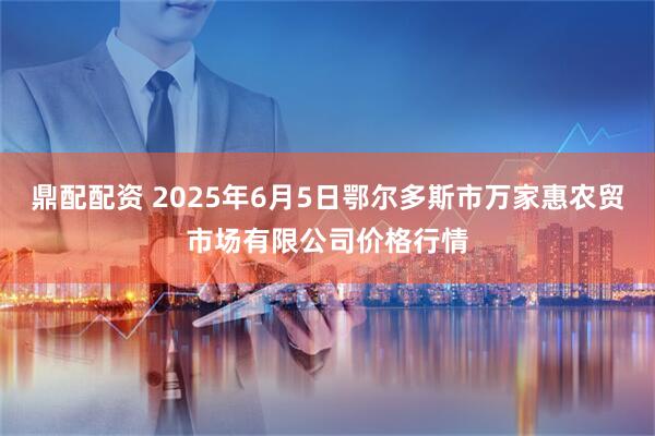 鼎配配资 2025年6月5日鄂尔多斯市万家惠农贸市场有限公司价格行情