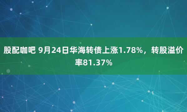 股配咖吧 9月24日华海转债上涨1.78%，转股溢价率81.37%