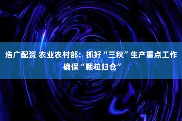 浩广配资 农业农村部：抓好“三秋”生产重点工作 确保“颗粒归仓”