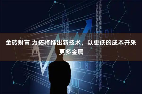 金砖财富 力拓将推出新技术，以更低的成本开采更多金属