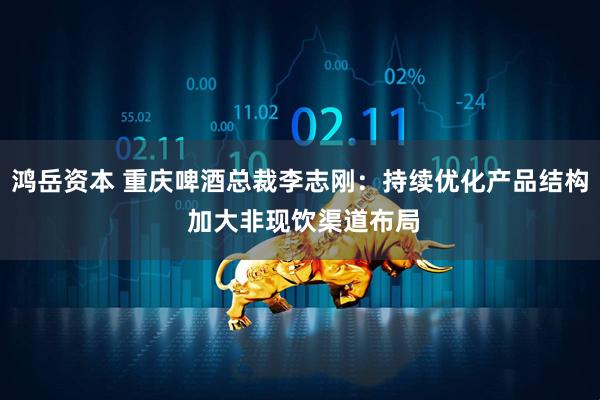 鸿岳资本 重庆啤酒总裁李志刚：持续优化产品结构 加大非现饮渠道布局