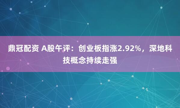鼎冠配资 A股午评：创业板指涨2.92%，深地科技概念持续走强
