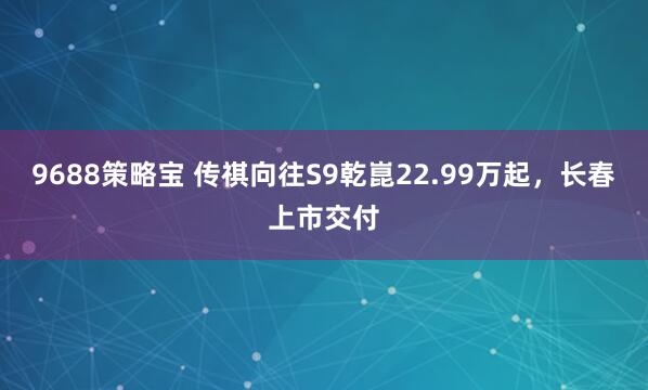 9688策略宝 传祺向往S9乾崑22.99万起，长春上市交付