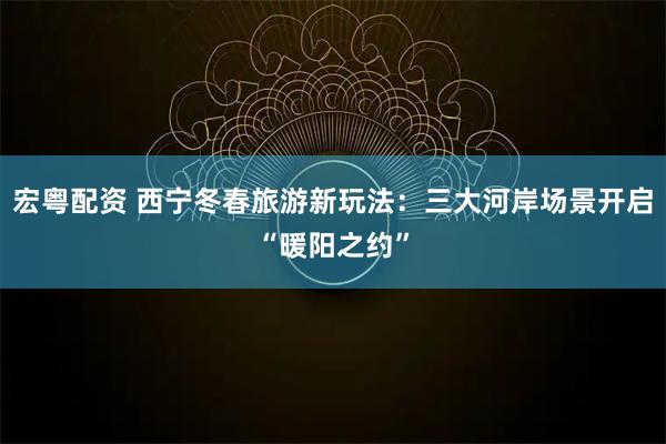 宏粤配资 西宁冬春旅游新玩法：三大河岸场景开启“暖阳之约”