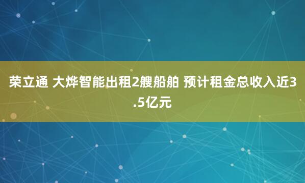 荣立通 大烨智能出租2艘船舶 预计租金总收入近3.5亿元