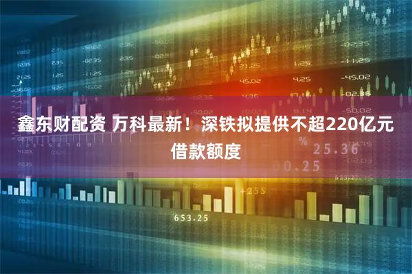 鑫东财配资 万科最新！深铁拟提供不超220亿元借款额度