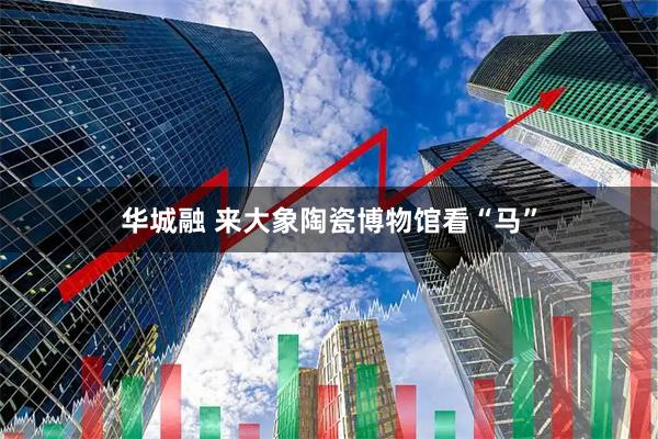 华城融 来大象陶瓷博物馆看“马”