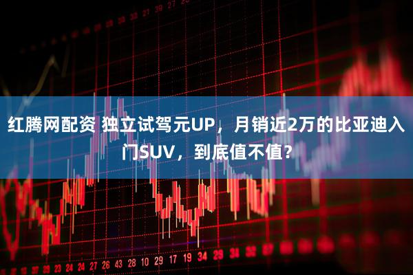 红腾网配资 独立试驾元UP，月销近2万的比亚迪入门SUV，到底值不值？