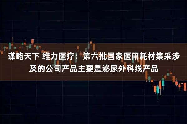 谋略天下 维力医疗：第六批国家医用耗材集采涉及的公司产品主要是泌尿外科线产品