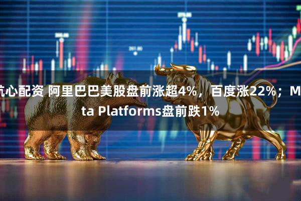 航心配资 阿里巴巴美股盘前涨超4%，百度涨22%；Meta Platforms盘前跌1%