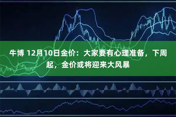 牛博 12月10日金价：大家要有心理准备，下周起，金价或将迎来大风暴