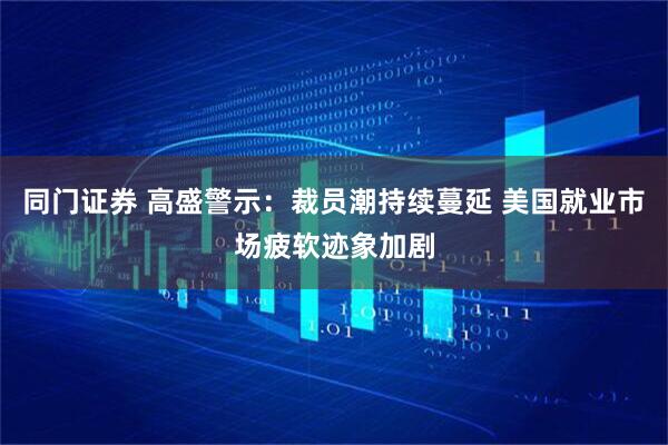 同门证券 高盛警示：裁员潮持续蔓延 美国就业市场疲软迹象加剧