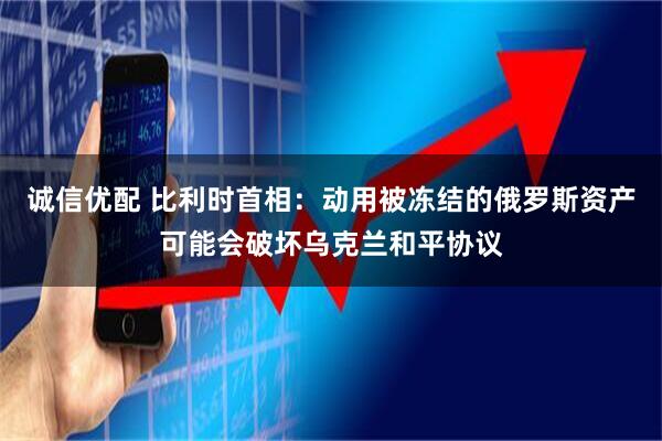 诚信优配 比利时首相：动用被冻结的俄罗斯资产可能会破坏乌克兰和平协议