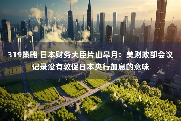 319策略 日本财务大臣片山皋月：美财政部会议记录没有敦促日本央行加息的意味