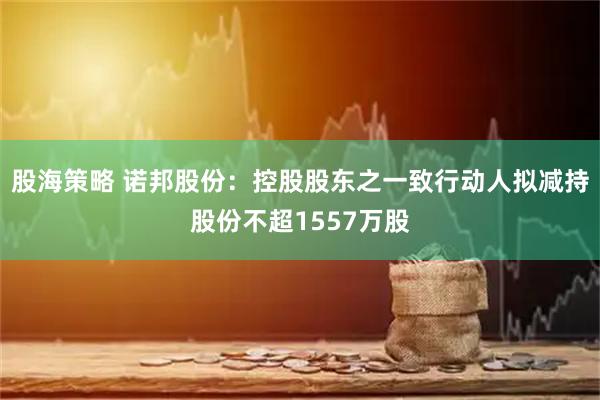 股海策略 诺邦股份：控股股东之一致行动人拟减持股份不超1557万股