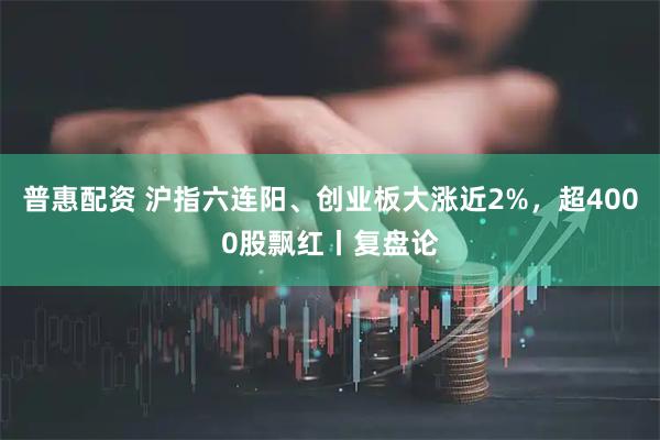 普惠配资 沪指六连阳、创业板大涨近2%，超4000股飘红丨复盘论