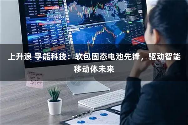 上升浪 孚能科技：软包固态电池先锋，驱动智能移动体未来