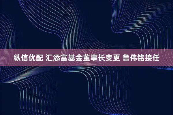 纵信优配 汇添富基金董事长变更 鲁伟铭接任