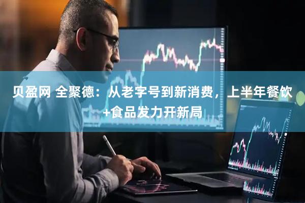 贝盈网 全聚德：从老字号到新消费，上半年餐饮+食品发力开新局